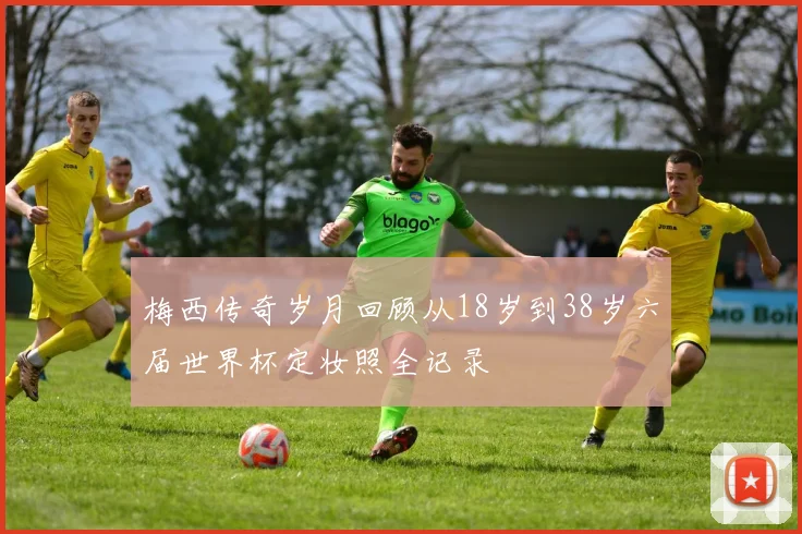 梅西传奇岁月回顾从18岁到38岁六届世界杯定妆照全记录