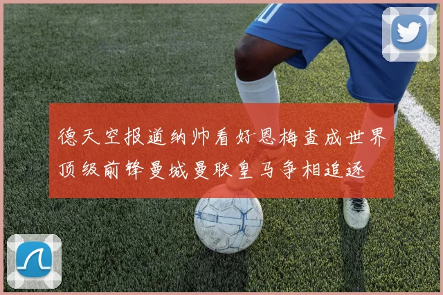 德天空报道纳帅看好恩梅查成世界顶级前锋曼城曼联皇马争相追逐