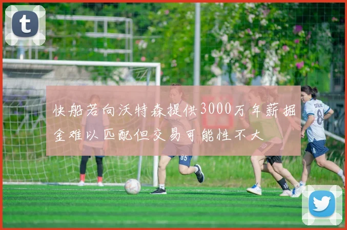 快船若向沃特森提供3000万年薪掘金难以匹配但交易可能性不大