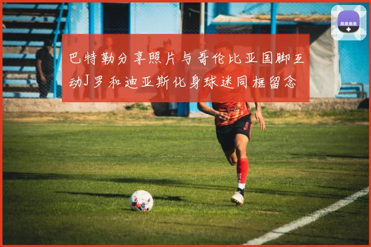 巴特勒分享照片与哥伦比亚国脚互动J罗和迪亚斯化身球迷同框留念