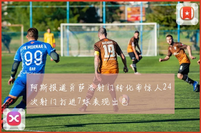 阿斯报道贡萨洛射门转化率惊人24次射门打进7球表现出色