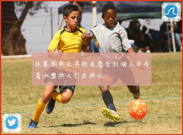 休赛期风云再起老詹告别湖人字母哥加盟热火引发热议