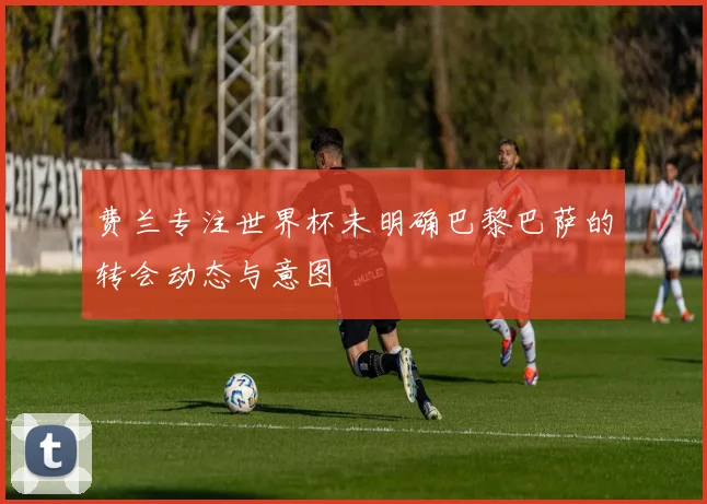 费兰专注世界杯未明确巴黎巴萨的转会动态与意图