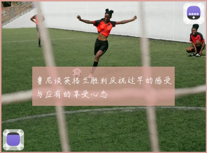 鲁尼谈英格兰胜利庆祝过早的感受与应有的享受心态