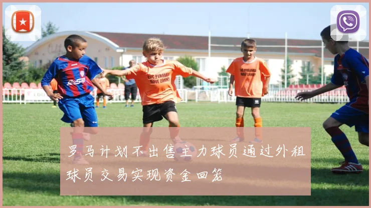 罗马计划不出售主力球员通过外租球员交易实现资金回笼