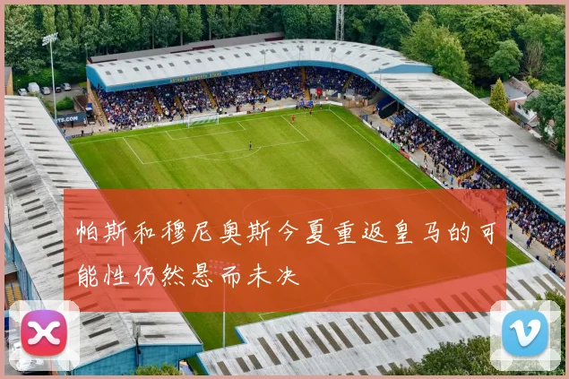 帕斯和穆尼奥斯今夏重返皇马的可能性仍然悬而未决
