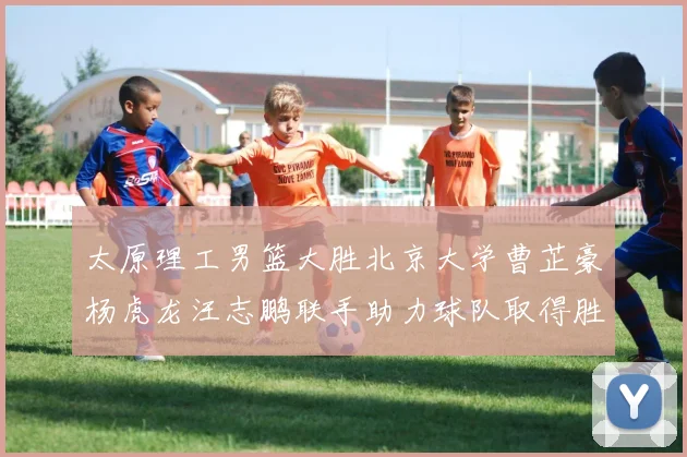 太原理工男篮大胜北京大学曹芷豪杨虎龙汪志鹏联手助力球队取得胜利