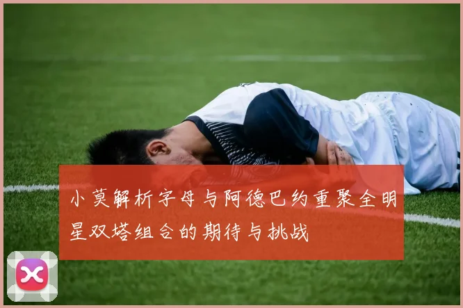 小莫解析字母与阿德巴约重聚全明星双塔组合的期待与挑战