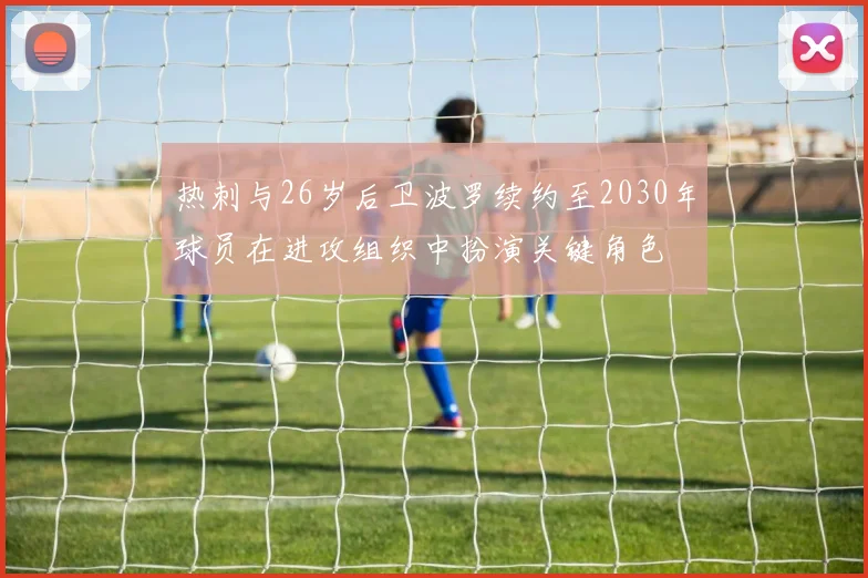 热刺与26岁后卫波罗续约至2030年球员在进攻组织中扮演关键角色