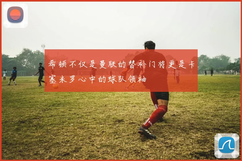 希顿不仅是曼联的替补门将更是卡塞米罗心中的球队领袖