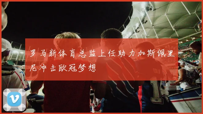 罗马新体育总监上任助力加斯佩里尼冲击欧冠梦想