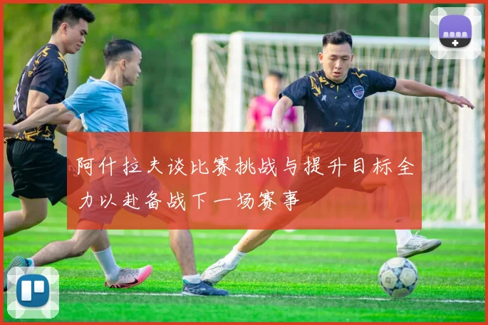 阿什拉夫谈比赛挑战与提升目标全力以赴备战下一场赛事