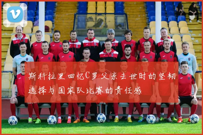 斯科拉里回忆C罗父亲去世时的坚韧选择与国家队比赛的责任感