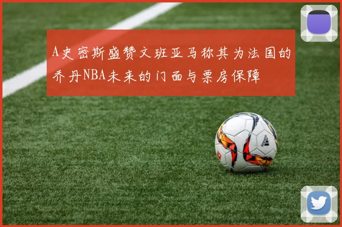 A史密斯盛赞文班亚马称其为法国的乔丹NBA未来的门面与票房保障