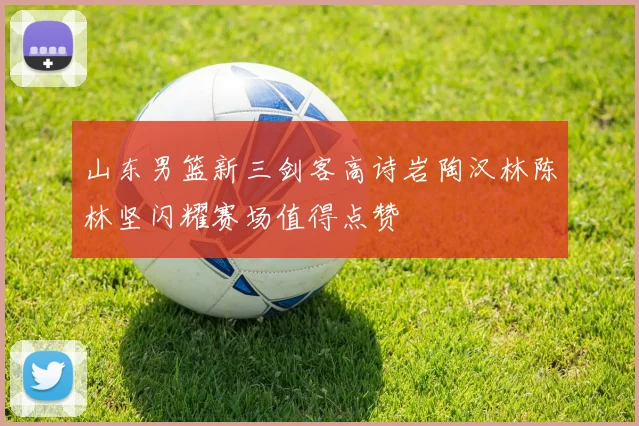 山东男篮新三剑客高诗岩陶汉林陈林坚闪耀赛场值得点赞